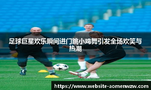 足球巨星欢乐瞬间进门跳小鸡舞引发全场欢笑与热潮